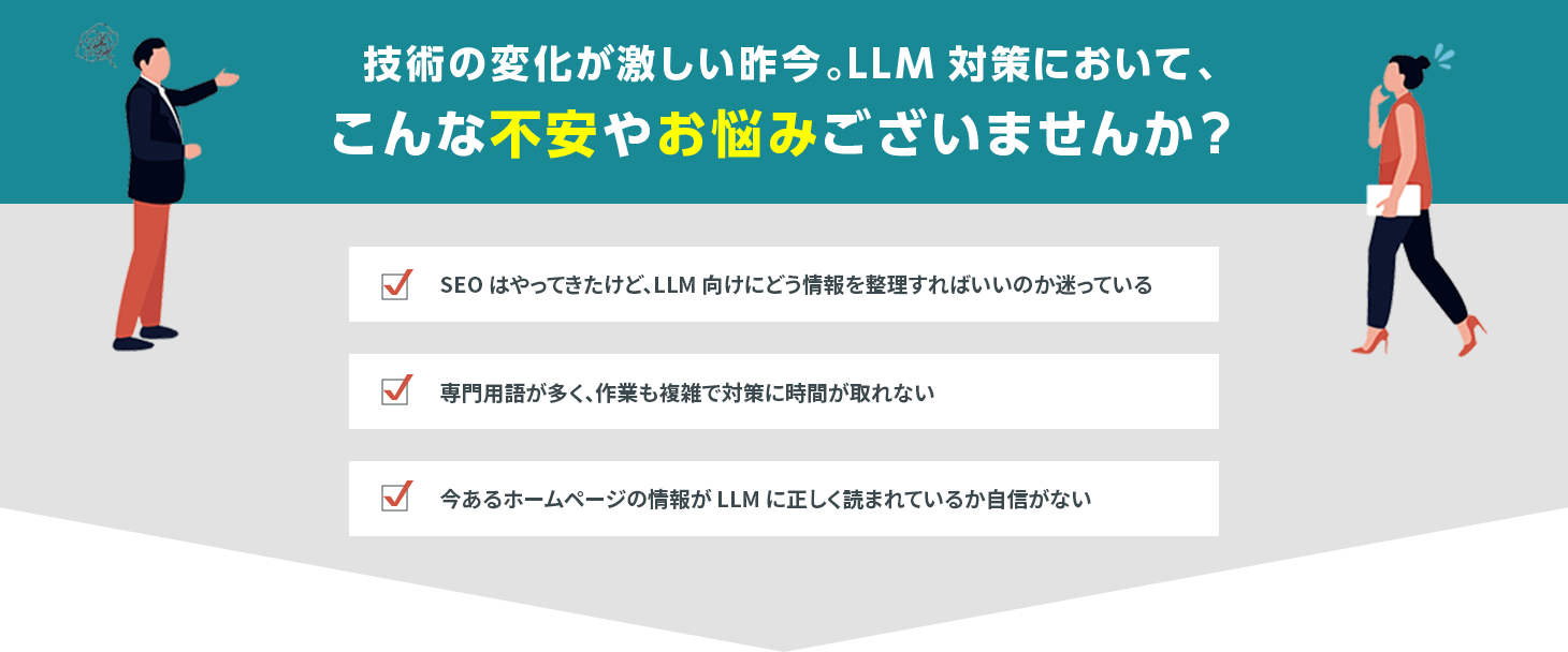 技術の変化が激しい昨今。LLM対策において、こんな不安やお悩みございませんか？「SEOはやってきたけど、LLM向けにどう情報を整理すればいいのか迷っている。専⾨⽤語が多く、作業も複雑で対策に時間が取れない。今あるホームページの情報がLLMに正しく読まれているか⾃信がない。」