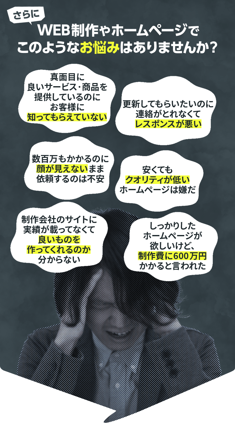 さらにWEB制作やホームページで、このようなお悩みはありませんか？真面目に良いサービス･商品を提供しているのにお客様に知ってもらえていない／更新してもらいたいのに連絡がとれなくてレスポンスが悪い／数百万もかかるのに顔が見えないまま依頼するのは不安／制作会社のサイトに実績が載ってなくて良いものを作ってくれるのか分からない／しっかりしたホームページが欲しいけど、制作費に600万円かかると言われた／安くてもクオリティが低いホームページは嫌だ